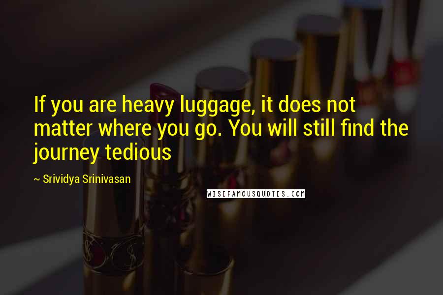 Srividya Srinivasan Quotes: If you are heavy luggage, it does not matter where you go. You will still find the journey tedious