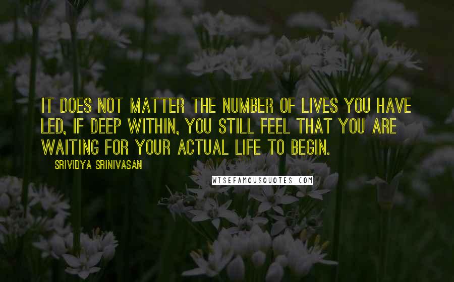 Srividya Srinivasan Quotes: It does not matter the number of lives you have led, if deep within, you still feel that you are waiting for your actual life to begin.