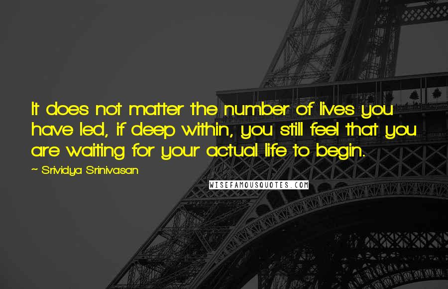 Srividya Srinivasan Quotes: It does not matter the number of lives you have led, if deep within, you still feel that you are waiting for your actual life to begin.