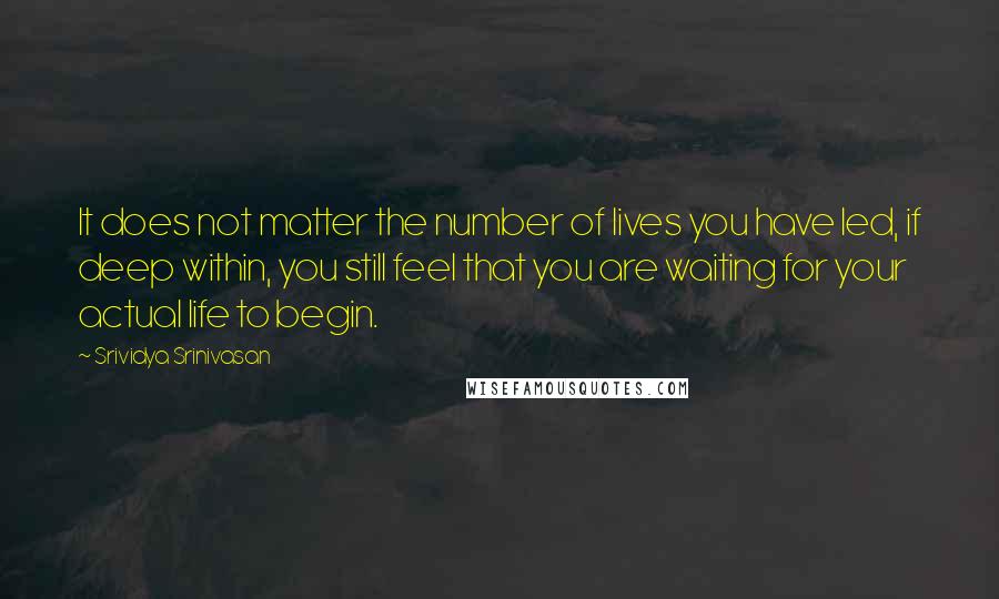 Srividya Srinivasan Quotes: It does not matter the number of lives you have led, if deep within, you still feel that you are waiting for your actual life to begin.