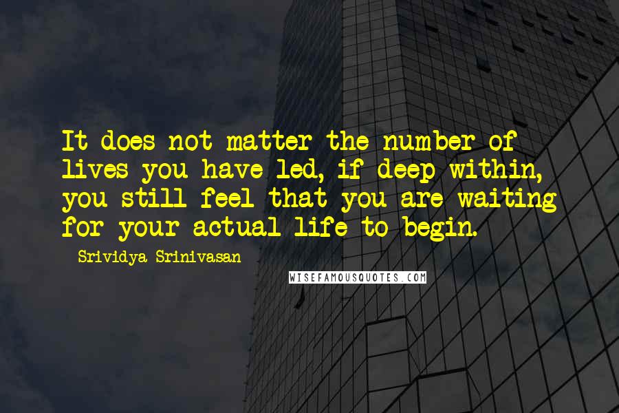 Srividya Srinivasan Quotes: It does not matter the number of lives you have led, if deep within, you still feel that you are waiting for your actual life to begin.