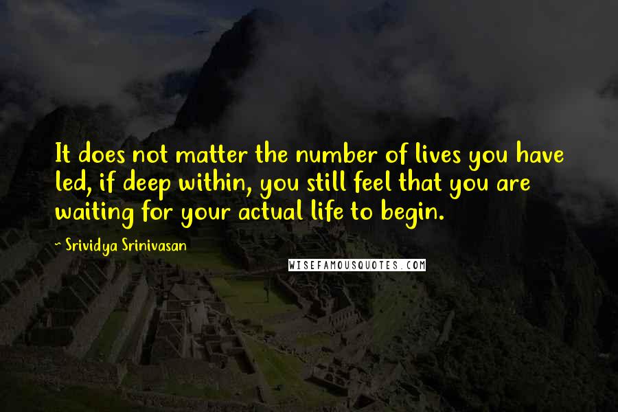 Srividya Srinivasan Quotes: It does not matter the number of lives you have led, if deep within, you still feel that you are waiting for your actual life to begin.