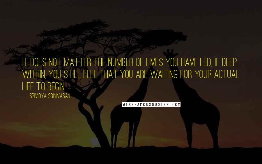 Srividya Srinivasan Quotes: It does not matter the number of lives you have led, if deep within, you still feel that you are waiting for your actual life to begin.