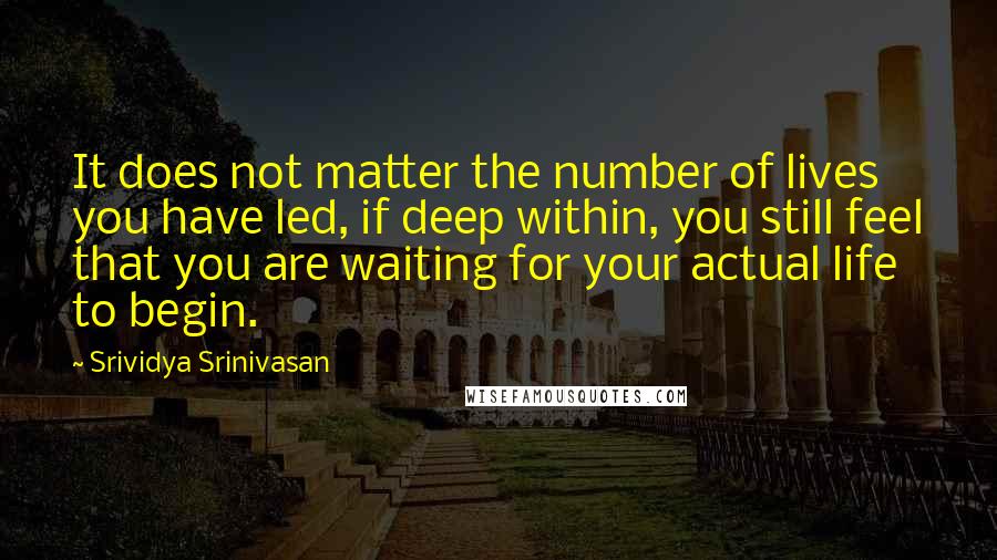 Srividya Srinivasan Quotes: It does not matter the number of lives you have led, if deep within, you still feel that you are waiting for your actual life to begin.