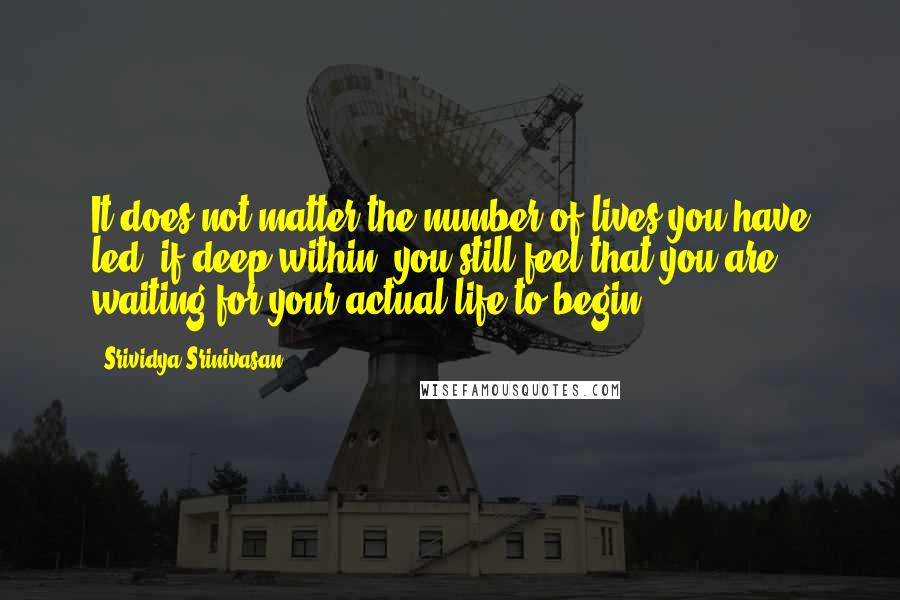 Srividya Srinivasan Quotes: It does not matter the number of lives you have led, if deep within, you still feel that you are waiting for your actual life to begin.