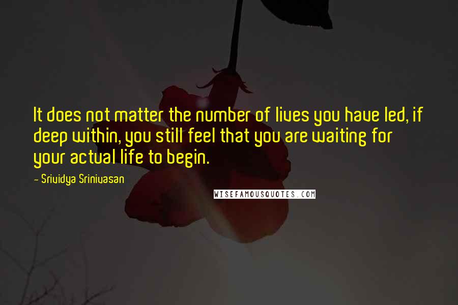 Srividya Srinivasan Quotes: It does not matter the number of lives you have led, if deep within, you still feel that you are waiting for your actual life to begin.