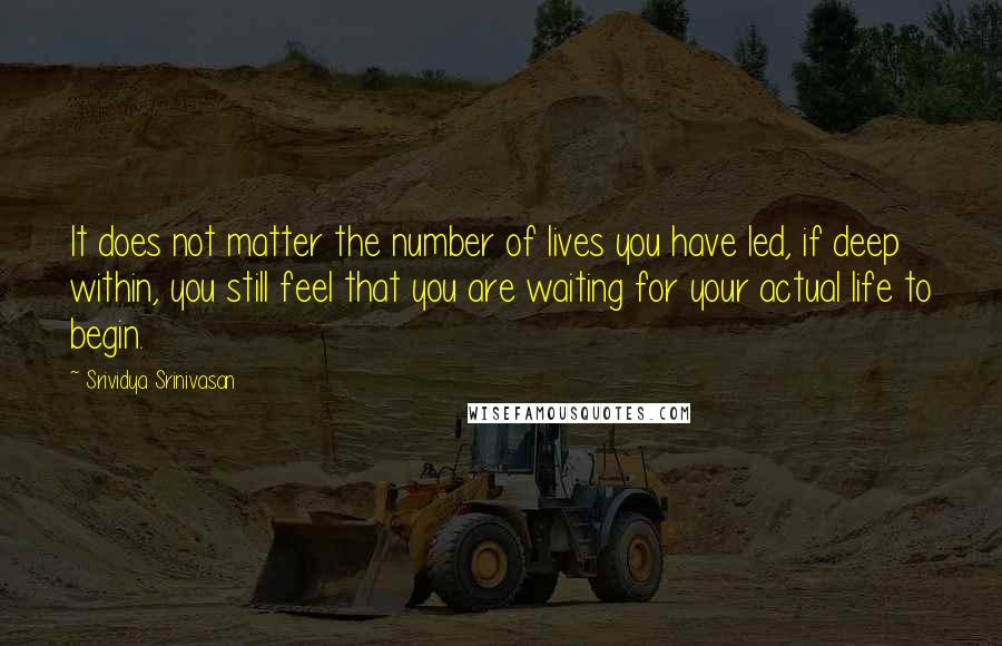 Srividya Srinivasan Quotes: It does not matter the number of lives you have led, if deep within, you still feel that you are waiting for your actual life to begin.