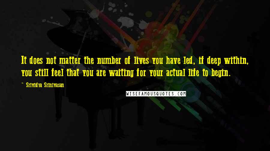 Srividya Srinivasan Quotes: It does not matter the number of lives you have led, if deep within, you still feel that you are waiting for your actual life to begin.