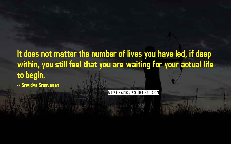 Srividya Srinivasan Quotes: It does not matter the number of lives you have led, if deep within, you still feel that you are waiting for your actual life to begin.