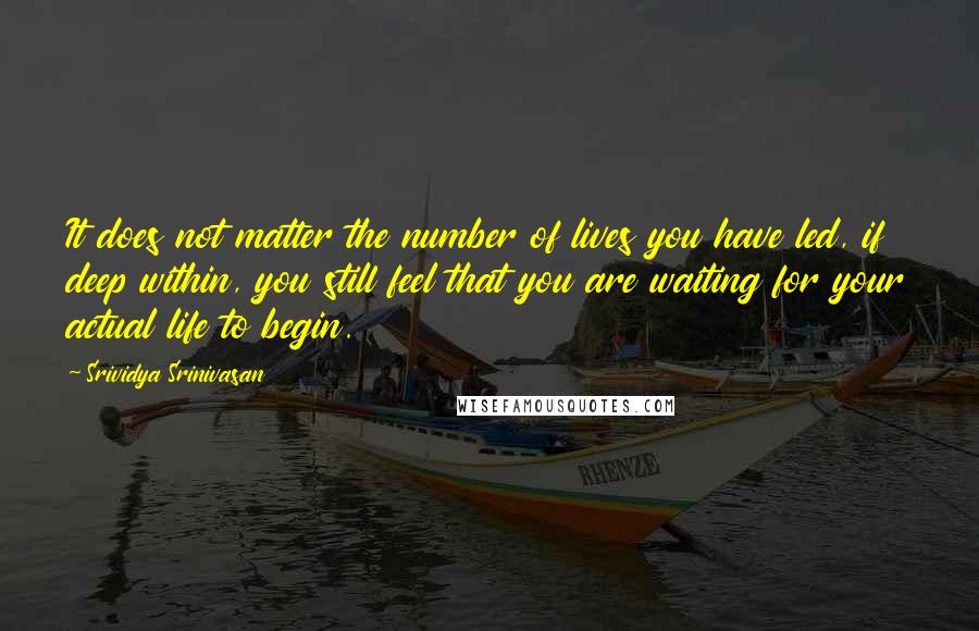 Srividya Srinivasan Quotes: It does not matter the number of lives you have led, if deep within, you still feel that you are waiting for your actual life to begin.