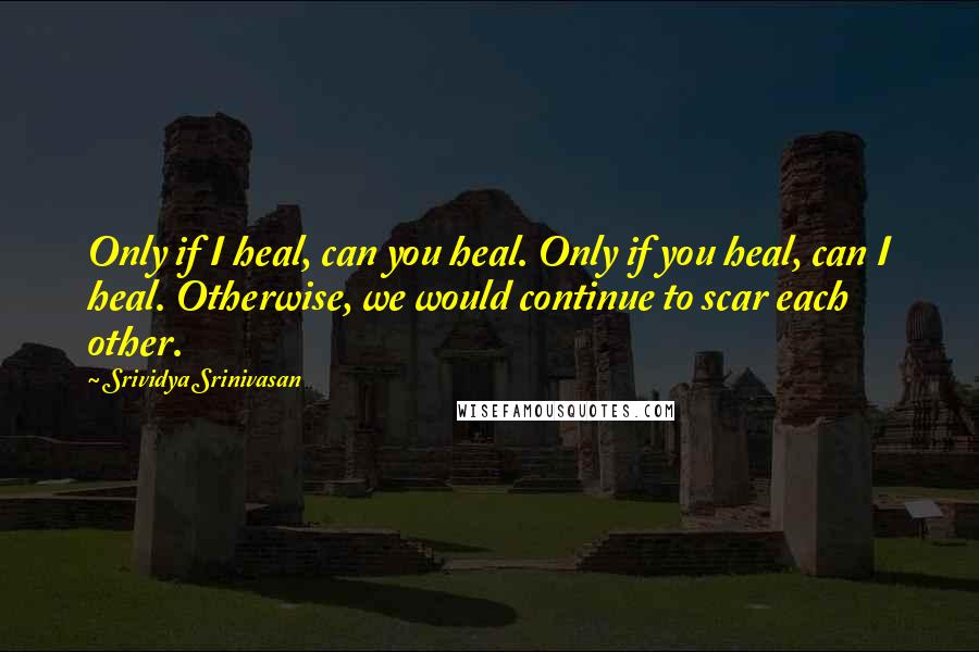 Srividya Srinivasan Quotes: Only if I heal, can you heal. Only if you heal, can I heal. Otherwise, we would continue to scar each other.