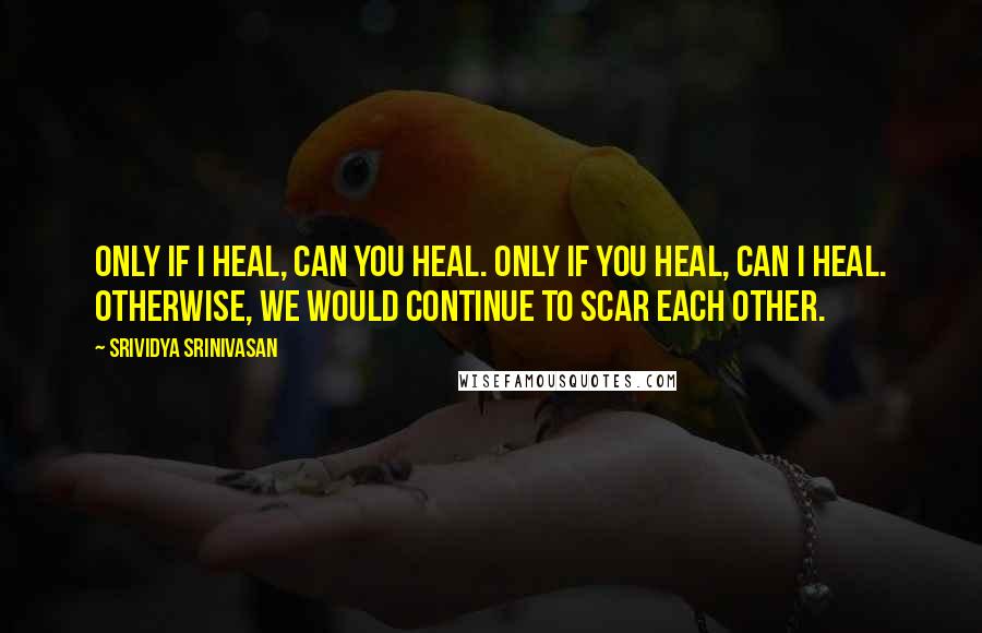 Srividya Srinivasan Quotes: Only if I heal, can you heal. Only if you heal, can I heal. Otherwise, we would continue to scar each other.