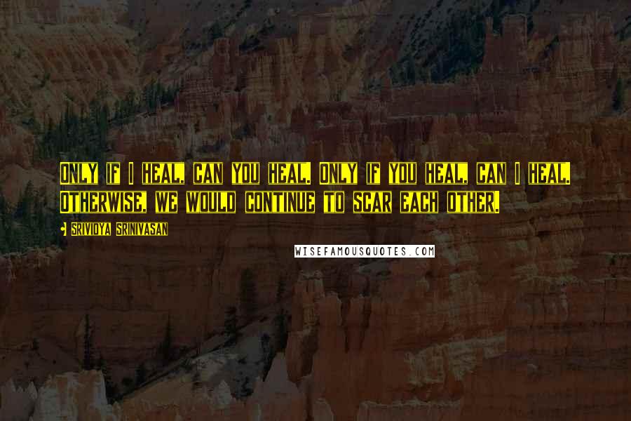 Srividya Srinivasan Quotes: Only if I heal, can you heal. Only if you heal, can I heal. Otherwise, we would continue to scar each other.