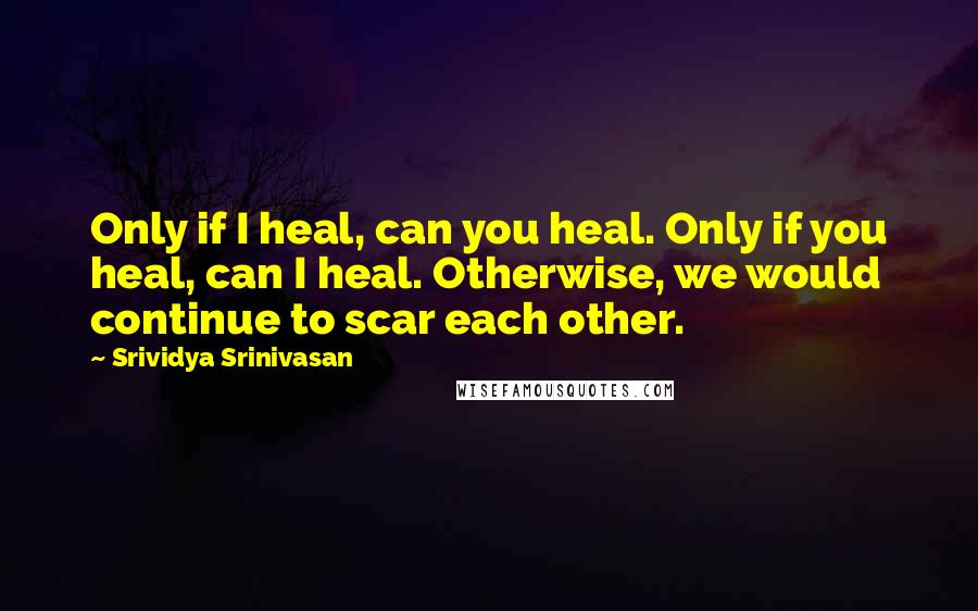 Srividya Srinivasan Quotes: Only if I heal, can you heal. Only if you heal, can I heal. Otherwise, we would continue to scar each other.