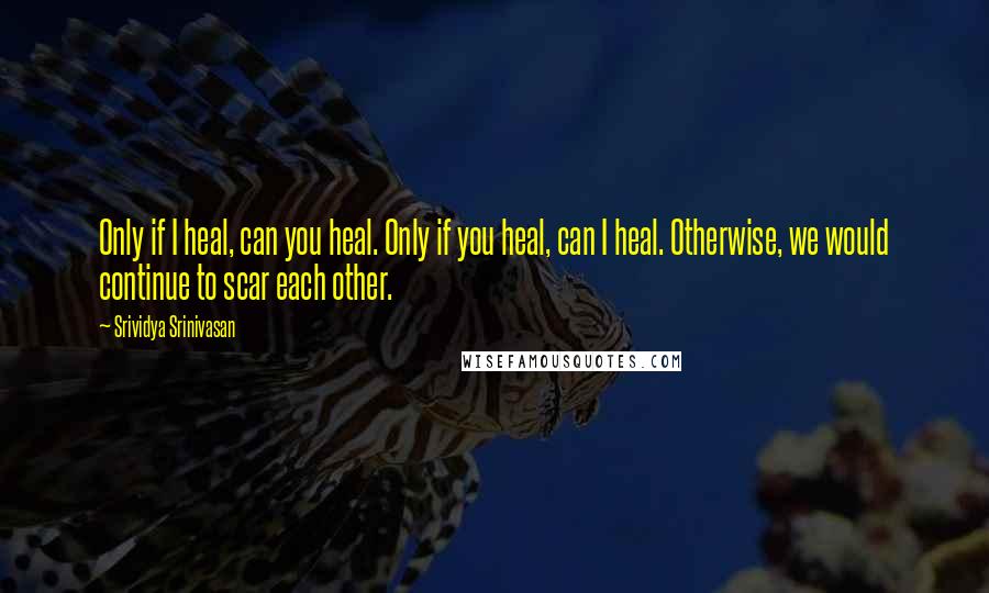 Srividya Srinivasan Quotes: Only if I heal, can you heal. Only if you heal, can I heal. Otherwise, we would continue to scar each other.