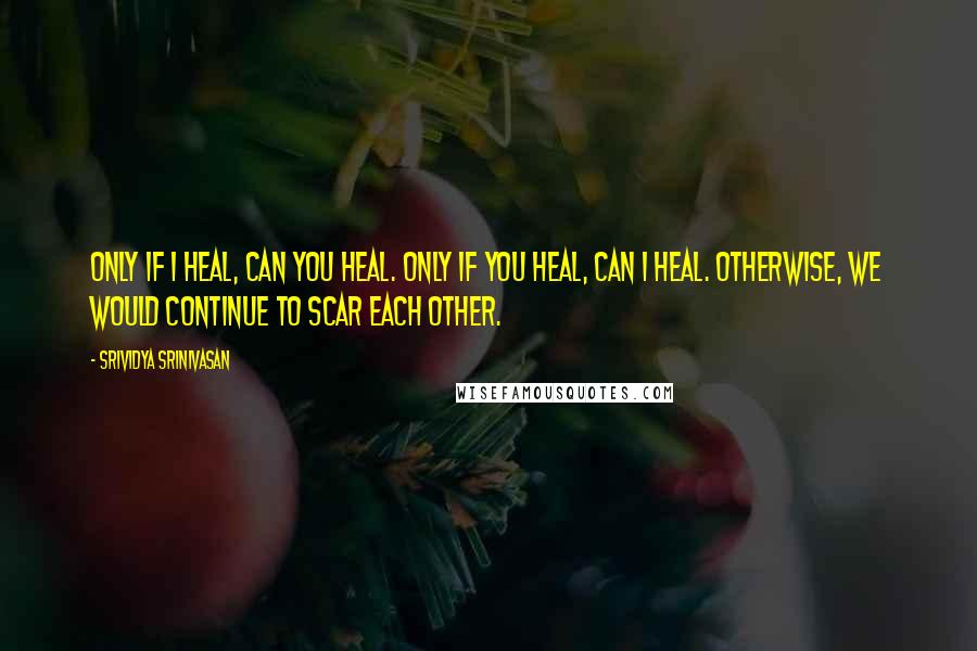 Srividya Srinivasan Quotes: Only if I heal, can you heal. Only if you heal, can I heal. Otherwise, we would continue to scar each other.