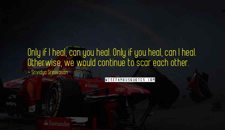 Srividya Srinivasan Quotes: Only if I heal, can you heal. Only if you heal, can I heal. Otherwise, we would continue to scar each other.