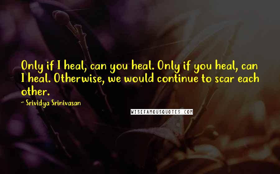 Srividya Srinivasan Quotes: Only if I heal, can you heal. Only if you heal, can I heal. Otherwise, we would continue to scar each other.