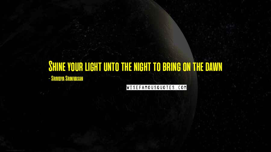 Srividya Srinivasan Quotes: Shine your light unto the night to bring on the dawn