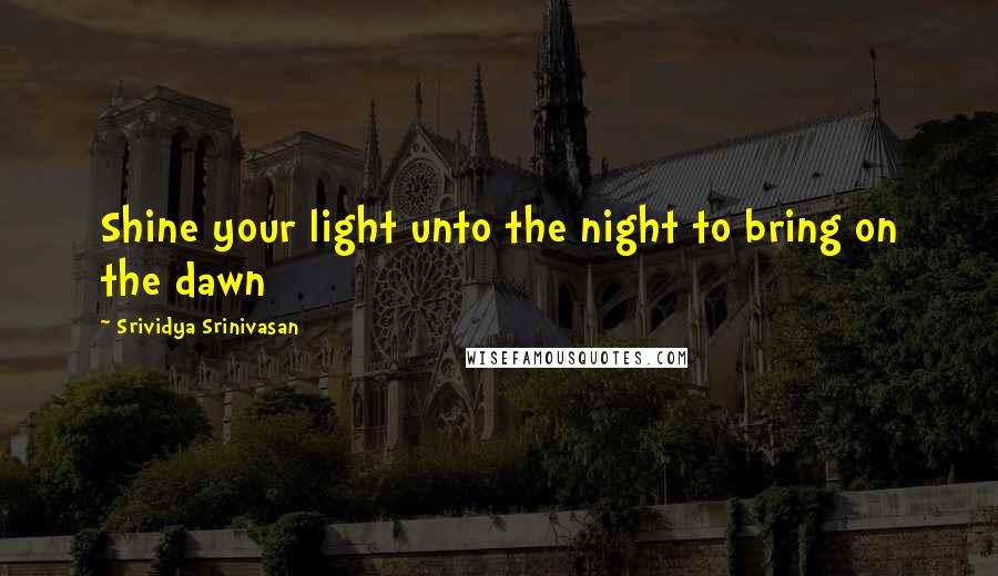 Srividya Srinivasan Quotes: Shine your light unto the night to bring on the dawn