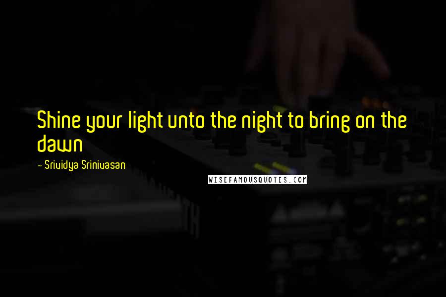 Srividya Srinivasan Quotes: Shine your light unto the night to bring on the dawn