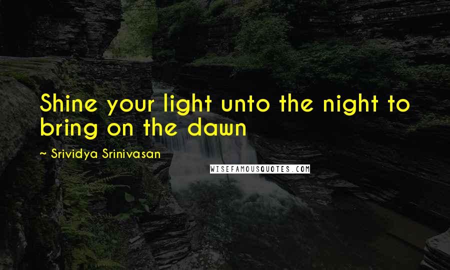 Srividya Srinivasan Quotes: Shine your light unto the night to bring on the dawn