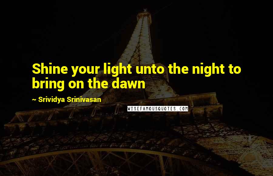 Srividya Srinivasan Quotes: Shine your light unto the night to bring on the dawn