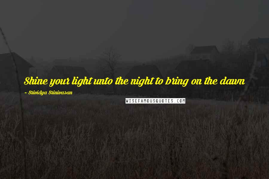 Srividya Srinivasan Quotes: Shine your light unto the night to bring on the dawn