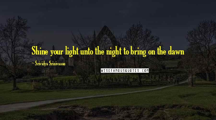 Srividya Srinivasan Quotes: Shine your light unto the night to bring on the dawn