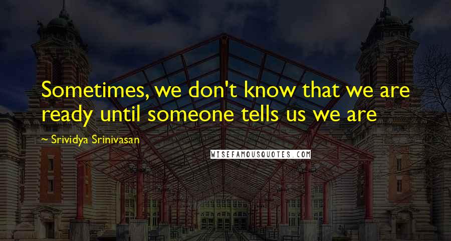 Srividya Srinivasan Quotes: Sometimes, we don't know that we are ready until someone tells us we are