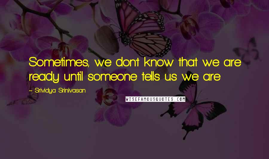 Srividya Srinivasan Quotes: Sometimes, we don't know that we are ready until someone tells us we are