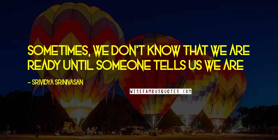 Srividya Srinivasan Quotes: Sometimes, we don't know that we are ready until someone tells us we are