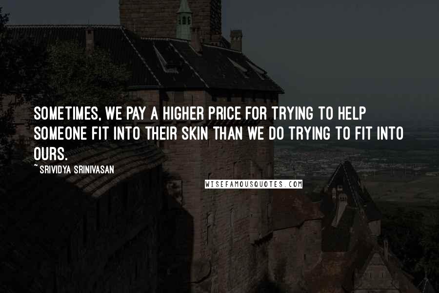 Srividya Srinivasan Quotes: Sometimes, we pay a higher price for trying to help someone fit into their skin than we do trying to fit into ours.