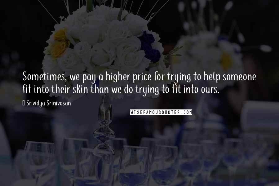 Srividya Srinivasan Quotes: Sometimes, we pay a higher price for trying to help someone fit into their skin than we do trying to fit into ours.