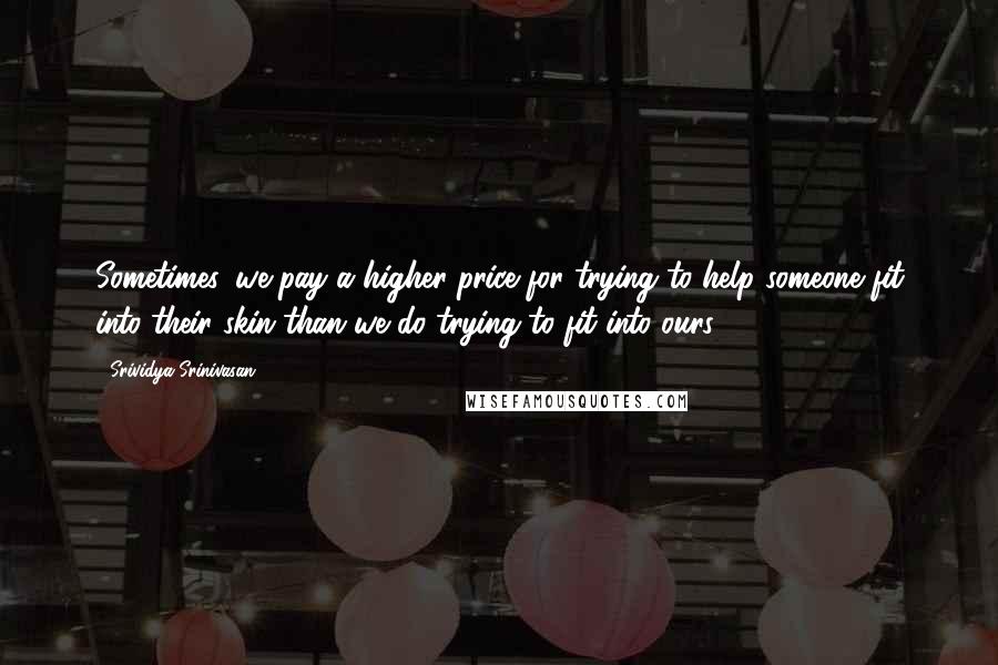 Srividya Srinivasan Quotes: Sometimes, we pay a higher price for trying to help someone fit into their skin than we do trying to fit into ours.