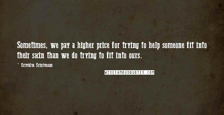 Srividya Srinivasan Quotes: Sometimes, we pay a higher price for trying to help someone fit into their skin than we do trying to fit into ours.