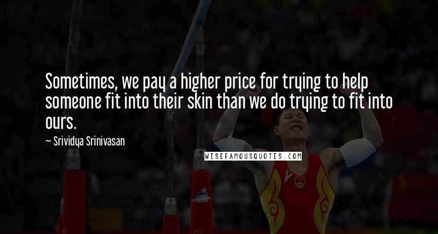 Srividya Srinivasan Quotes: Sometimes, we pay a higher price for trying to help someone fit into their skin than we do trying to fit into ours.
