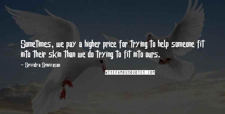 Srividya Srinivasan Quotes: Sometimes, we pay a higher price for trying to help someone fit into their skin than we do trying to fit into ours.