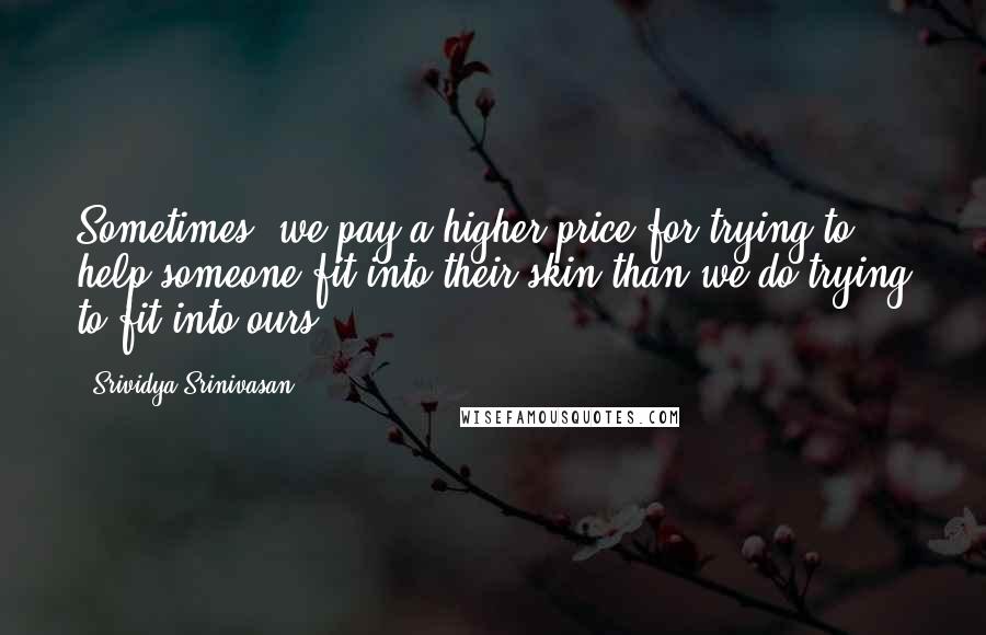 Srividya Srinivasan Quotes: Sometimes, we pay a higher price for trying to help someone fit into their skin than we do trying to fit into ours.