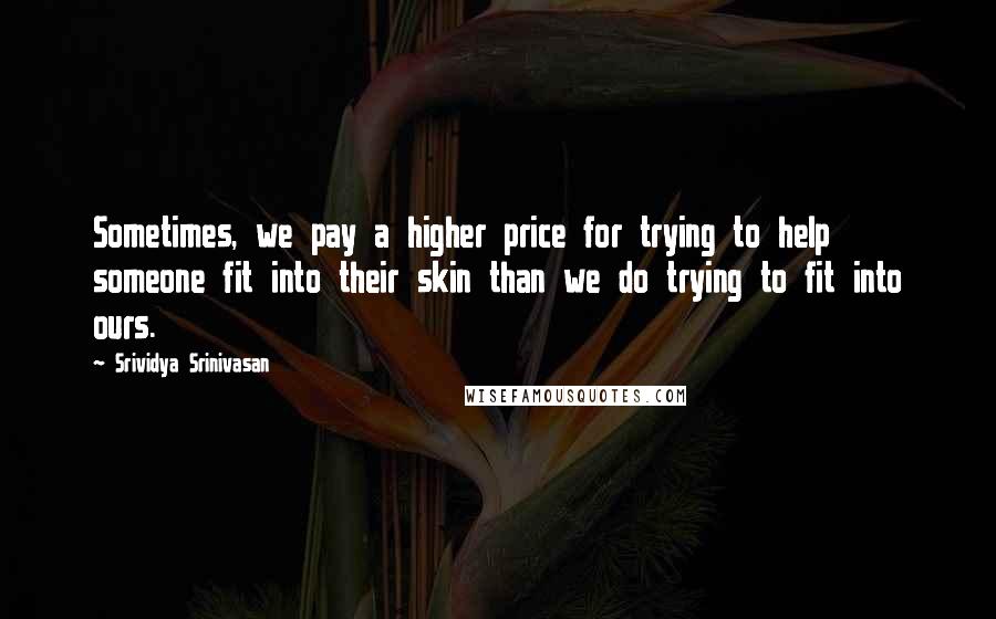 Srividya Srinivasan Quotes: Sometimes, we pay a higher price for trying to help someone fit into their skin than we do trying to fit into ours.