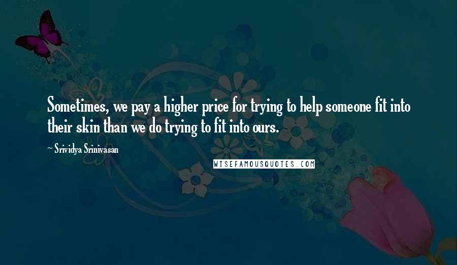 Srividya Srinivasan Quotes: Sometimes, we pay a higher price for trying to help someone fit into their skin than we do trying to fit into ours.