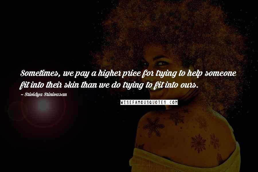 Srividya Srinivasan Quotes: Sometimes, we pay a higher price for trying to help someone fit into their skin than we do trying to fit into ours.