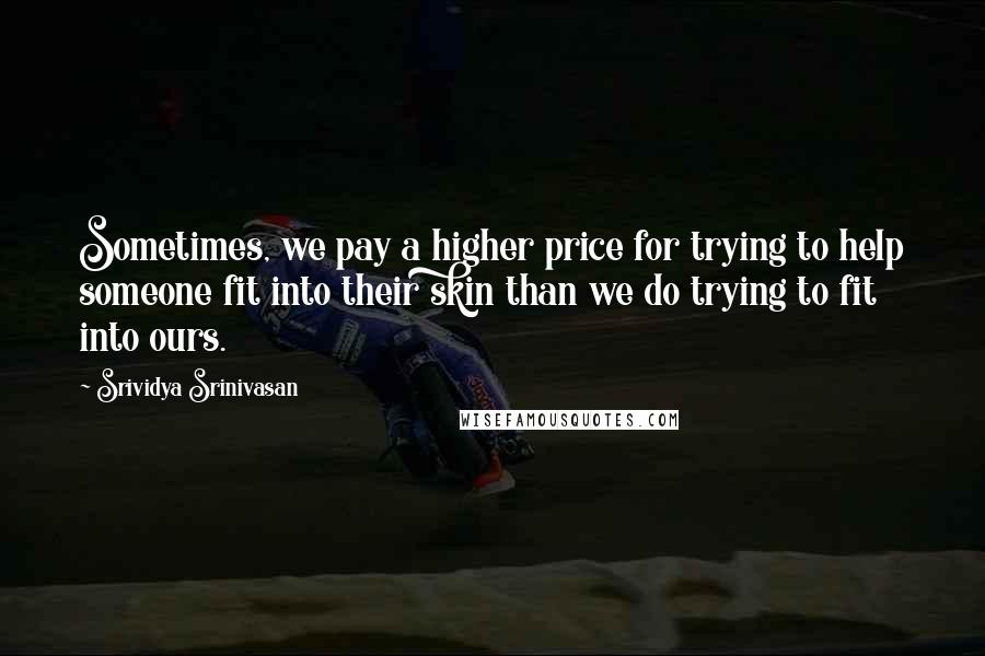 Srividya Srinivasan Quotes: Sometimes, we pay a higher price for trying to help someone fit into their skin than we do trying to fit into ours.