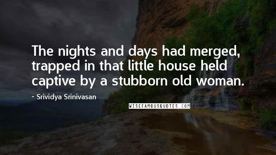 Srividya Srinivasan Quotes: The nights and days had merged, trapped in that little house held captive by a stubborn old woman.