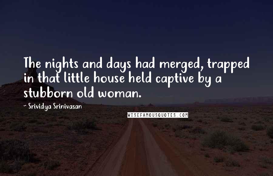 Srividya Srinivasan Quotes: The nights and days had merged, trapped in that little house held captive by a stubborn old woman.