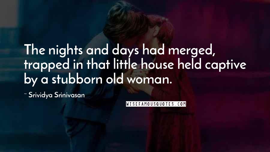 Srividya Srinivasan Quotes: The nights and days had merged, trapped in that little house held captive by a stubborn old woman.