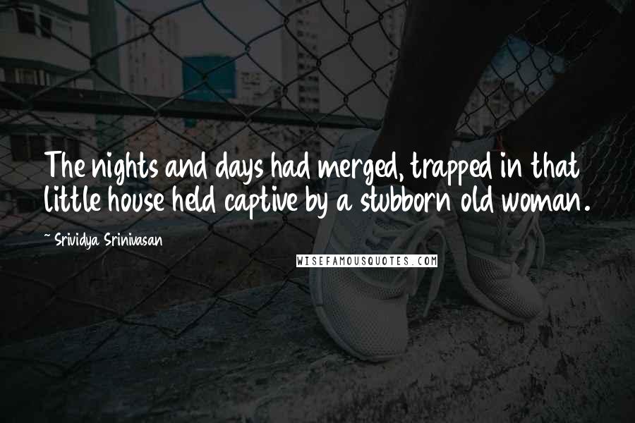 Srividya Srinivasan Quotes: The nights and days had merged, trapped in that little house held captive by a stubborn old woman.