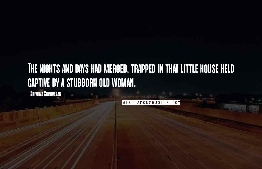 Srividya Srinivasan Quotes: The nights and days had merged, trapped in that little house held captive by a stubborn old woman.