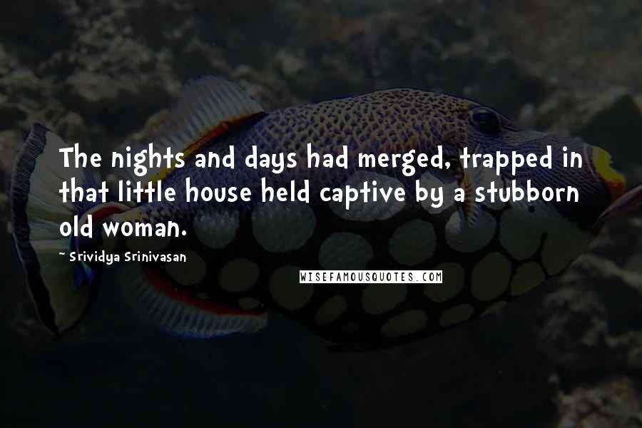 Srividya Srinivasan Quotes: The nights and days had merged, trapped in that little house held captive by a stubborn old woman.