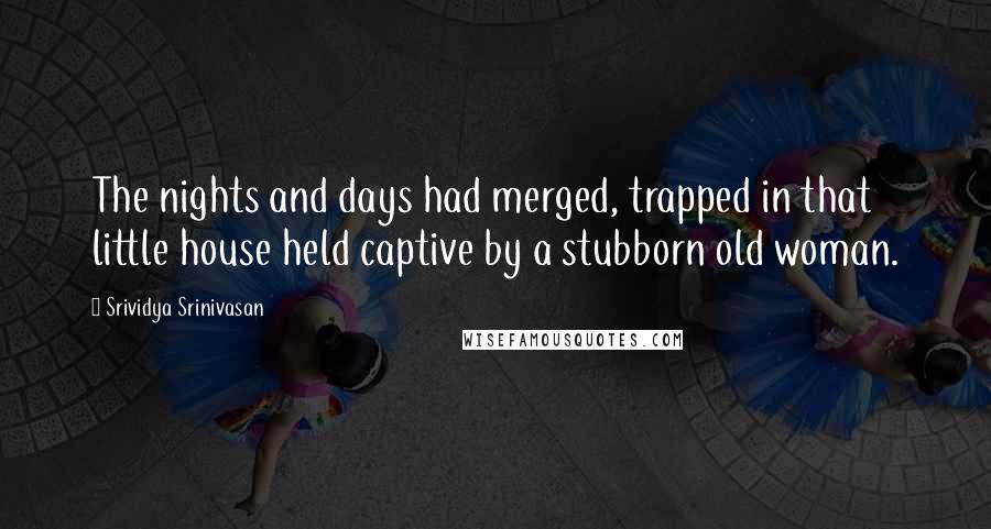 Srividya Srinivasan Quotes: The nights and days had merged, trapped in that little house held captive by a stubborn old woman.